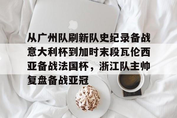 从广州队刷新队史纪录备战意大利杯到加时末段瓦伦西亚备战法国杯，浙江队主帅复盘备战亚冠的简单介绍